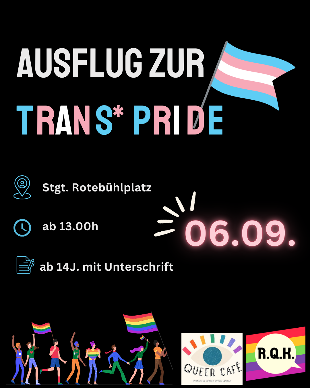 Sharepic mit schwarzem Hintergrund. Davor leuchtet die Überschrift: "Ausflug zur trans* Pride" neben einer trans Fahne. Rechts ist das Datum in hellem Pink zu lesen: "06.09.". Links sind Emojis mit den Rahmeninformationen: Ort Stuttgart-Rotebühlplatz. Uhrzeit ab 13 Uhr. Ab 14 Jahren mit Unterschrift. Unten am Bildran dist eine Grafik mit verschiednene Personen bei einer Pride Demo sowie die Logos des Rems-Queer-Kreis und dem Queer Café Schorndorf zu sehen.