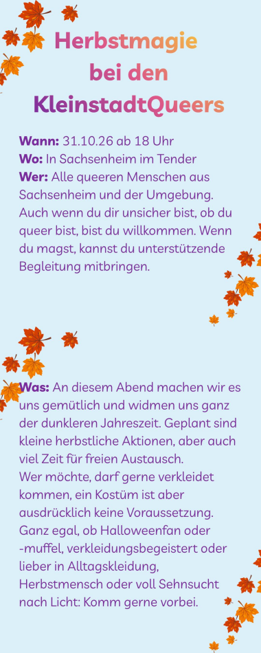 Herbstmagie bei den KleinstadtQueers  Wann: 31.10.26 ab 18 Uhr Wo: In Sachsenheim im Tender Wer: Alle queeren Menschen aus Sachsenheim und der Umgebung. Auch wenn du dir unsicher bist, ob du queer bist, bist du willkommen. Wenn du magst, kannst du unterstützende Begleitung mitbringen. Was: An diesem Abend machen wir es uns gemütlich und widmen uns ganz der dunkleren Jahreszeit. Geplant sind kleine herbstliche Aktionen, aber auch viel Zeit für freien Austausch. Wer möchte, darf gerne verkleidet kommen, ein Kostüm ist aber ausdrücklich keine Voraussetzung. Ganz egal, ob Halloweenfan oder  -muffel, verkleidungsbegeistert oder lieber in Alltagskleidung, Herbstmensch oder voll Sehnsucht nach Licht: Komm gerne vorbei.