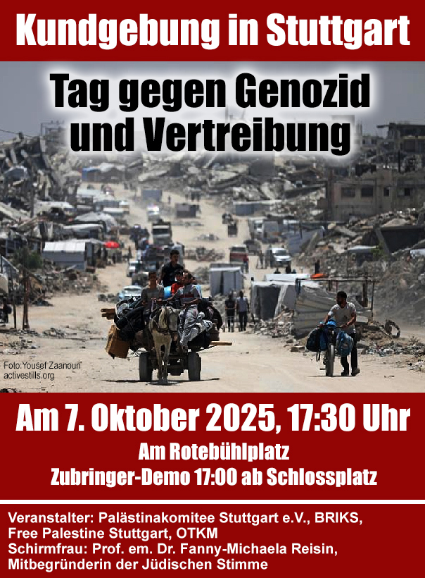 Plakat mit Foto von einer Straße durch eine ruinierte Stadt mit einen Pferdespannwagen. Text: "Kundgebung in Stuttgart Tag gegen Genozid und Vertreibung  Am 7. Oktober 2025, 17:30 Uhr Am Rotebühlplatz Zubbringe-Demo 17:00 ab Schlossplatz Veranstalter: Palästinakommitee Stuttgart e.V., BIKS, Free Palestine Stuttgart, OTKM Schirmfrau: Prof. em. Dr. Fanny-Michaela Reisin, Mitbegründerin der Jüdischen Stimme"